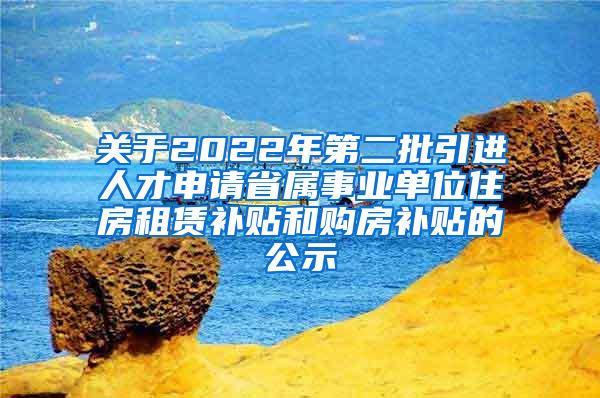 关于2022年第二批引进人才申请省属事业单位住房租赁补贴和购房补贴的公示