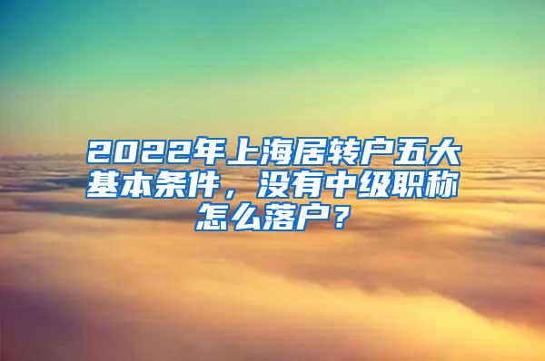 2022年上海居转户五大基本条件，没有中级职称怎么落户？