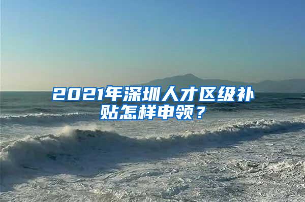 2021年深圳人才区级补贴怎样申领？