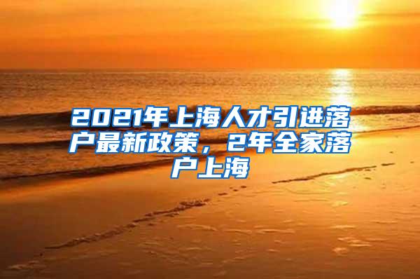 2021年上海人才引进落户最新政策，2年全家落户上海