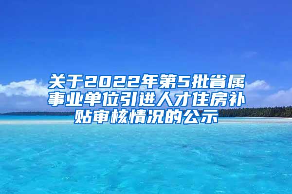 关于2022年第5批省属事业单位引进人才住房补贴审核情况的公示