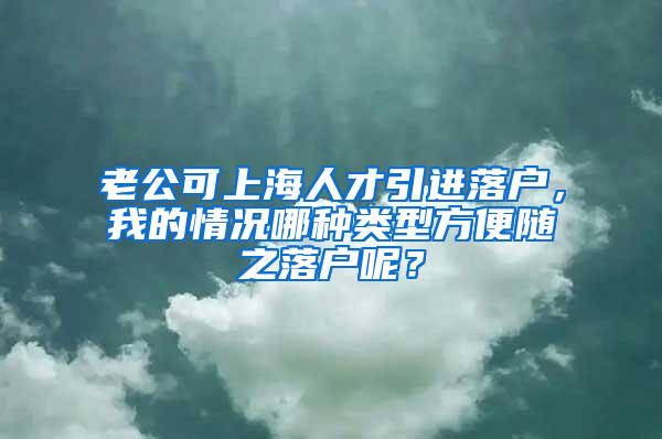 老公可上海人才引进落户，我的情况哪种类型方便随之落户呢？