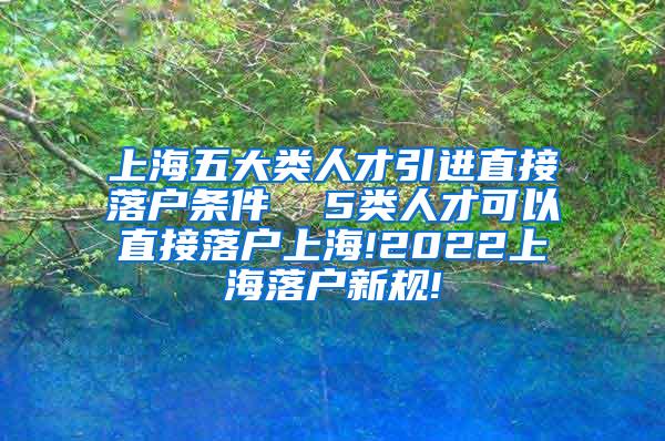 上海五大类人才引进直接落户条件  5类人才可以直接落户上海!2022上海落户新规!