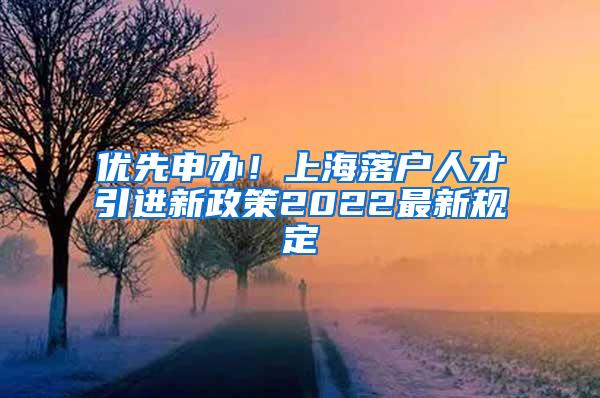 优先申办！上海落户人才引进新政策2022最新规定