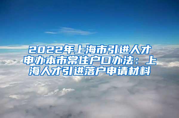 2022年上海市引进人才申办本市常住户口办法：上海人才引进落户申请材料