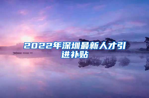 2022年深圳最新人才引进补贴