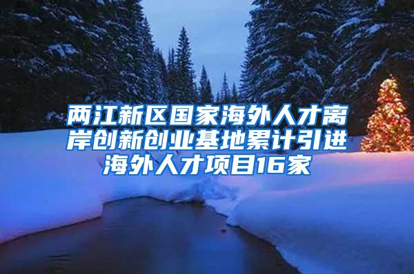 两江新区国家海外人才离岸创新创业基地累计引进海外人才项目16家