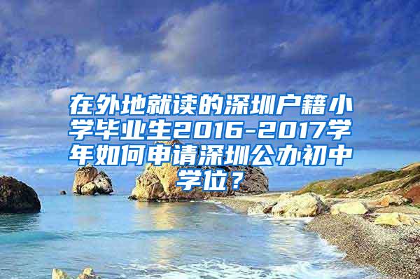 在外地就读的深圳户籍小学毕业生2016-2017学年如何申请深圳公办初中学位？