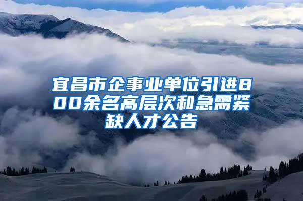 宜昌市企事业单位引进800余名高层次和急需紧缺人才公告