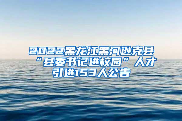 2022黑龙江黑河逊克县“县委书记进校园”人才引进153人公告