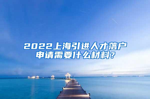 2022上海引进人才落户申请需要什么材料？