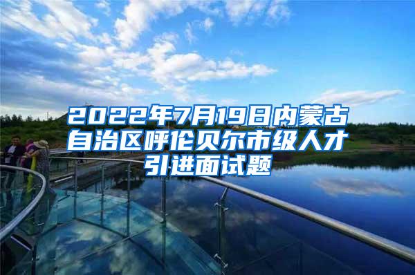 2022年7月19日内蒙古自治区呼伦贝尔市级人才引进面试题