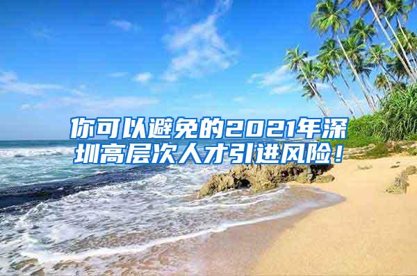 你可以避免的2021年深圳高层次人才引进风险！