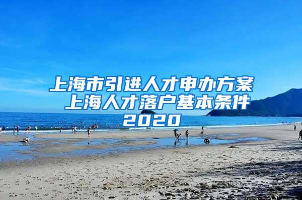 上海市引进人才申办方案 上海人才落户基本条件2020