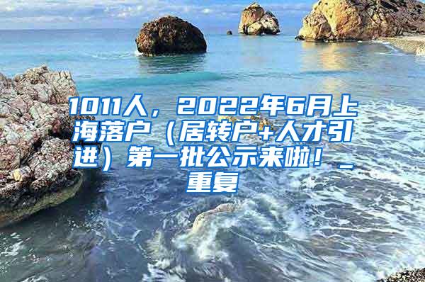 1011人，2022年6月上海落户（居转户+人才引进）第一批公示来啦！_重复