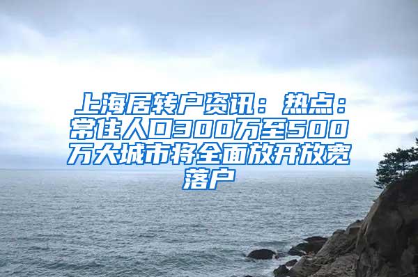 上海居转户资讯：热点：常住人口300万至500万大城市将全面放开放宽落户