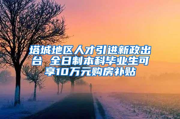 塔城地区人才引进新政出台 全日制本科毕业生可享10万元购房补贴