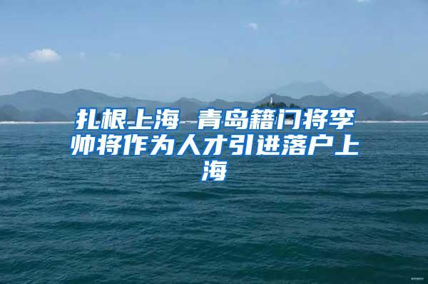 扎根上海 青岛籍门将李帅将作为人才引进落户上海