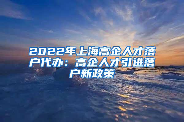 2022年上海高企人才落户代办：高企人才引进落户新政策