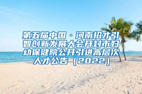 第五届中国·河南招才引智创新发展大会开封市妇幼保健院公开引进高层次人才公告（2022）