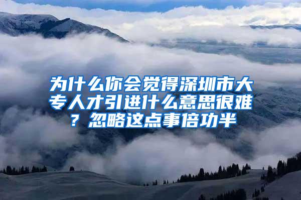 为什么你会觉得深圳市大专人才引进什么意思很难？忽略这点事倍功半