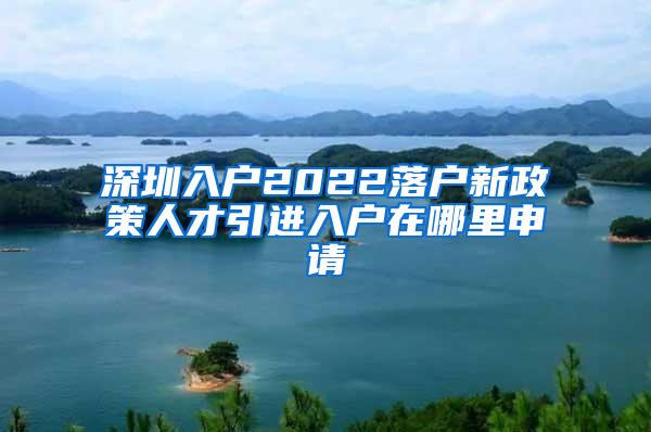 深圳入户2022落户新政策人才引进入户在哪里申请