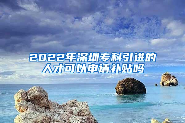 2022年深圳专科引进的人才可以申请补贴吗