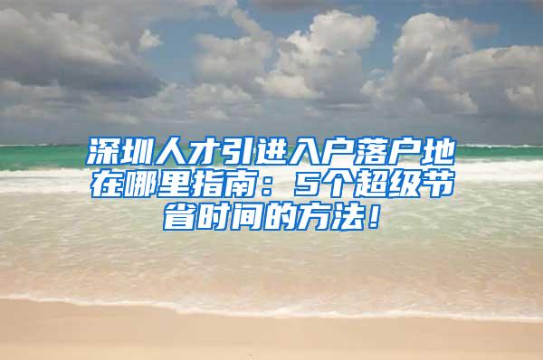 深圳人才引进入户落户地在哪里指南：5个超级节省时间的方法！