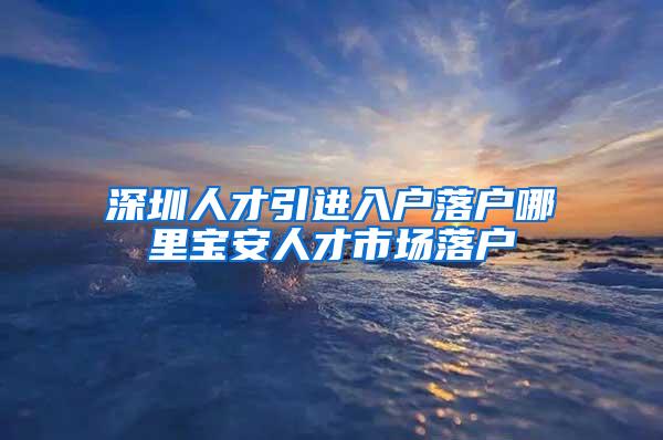 深圳人才引进入户落户哪里宝安人才市场落户