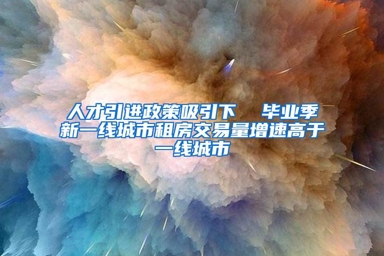 人才引进政策吸引下  毕业季新一线城市租房交易量增速高于一线城市