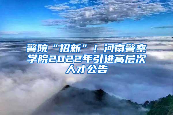 警院“招新”！河南警察学院2022年引进高层次人才公告