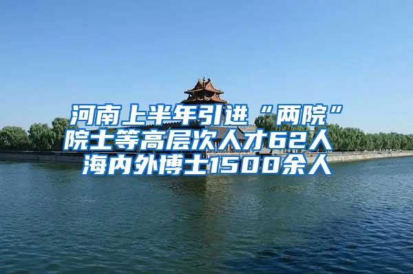 河南上半年引进“两院”院士等高层次人才62人 海内外博士1500余人