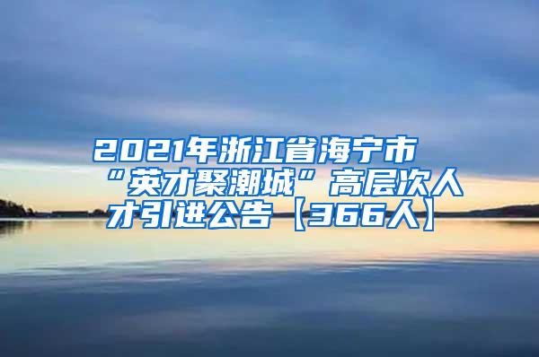 2021年浙江省海宁市“英才聚潮城”高层次人才引进公告【366人】