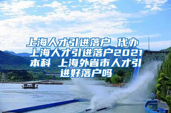 上海人才引进落户 代办 上海人才引进落户2021本科 上海外省市人才引进好落户吗