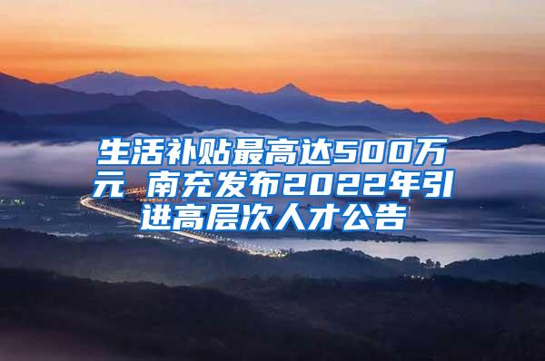 生活补贴最高达500万元 南充发布2022年引进高层次人才公告