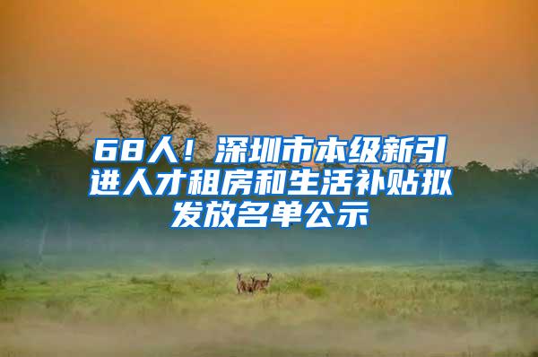 68人！深圳市本级新引进人才租房和生活补贴拟发放名单公示