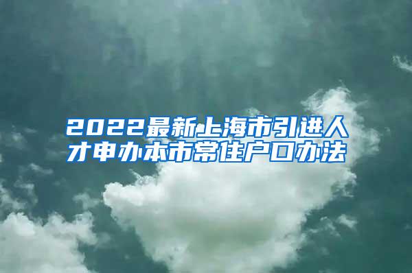 2022最新上海市引进人才申办本市常住户口办法