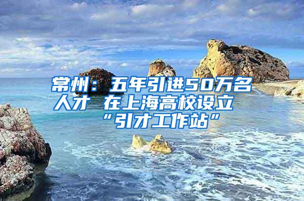 常州：五年引进50万名人才 在上海高校设立“引才工作站”