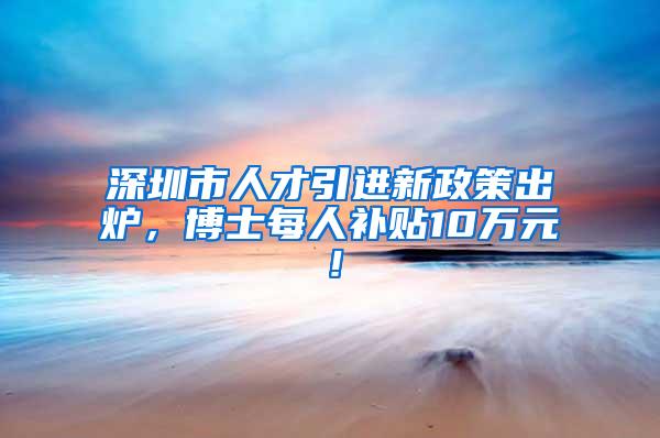 深圳市人才引进新政策出炉，博士每人补贴10万元！