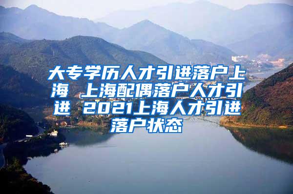 大专学历人才引进落户上海 上海配偶落户人才引进 2021上海人才引进落户状态