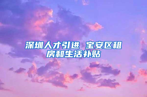 深圳人才引进 宝安区租房和生活补贴