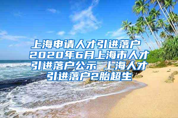 上海申请人才引进落户 2020年6月上海市人才引进落户公示 上海人才引进落户2胎超生