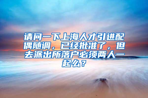 请问一下上海人才引进配偶随调，已经批准了，但去派出所落户必须两人一起么？