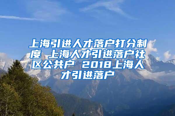上海引进人才落户打分制度 上海人才引进落户社区公共户 2018上海人才引进落户