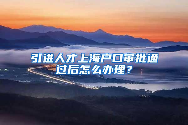 引进人才上海户口审批通过后怎么办理？