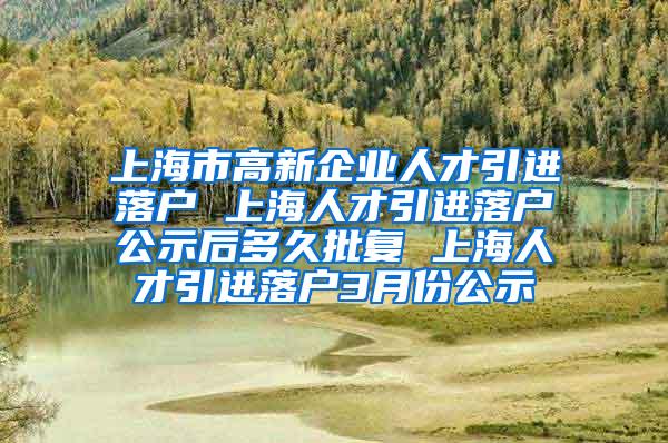 上海市高新企业人才引进落户 上海人才引进落户公示后多久批复 上海人才引进落户3月份公示