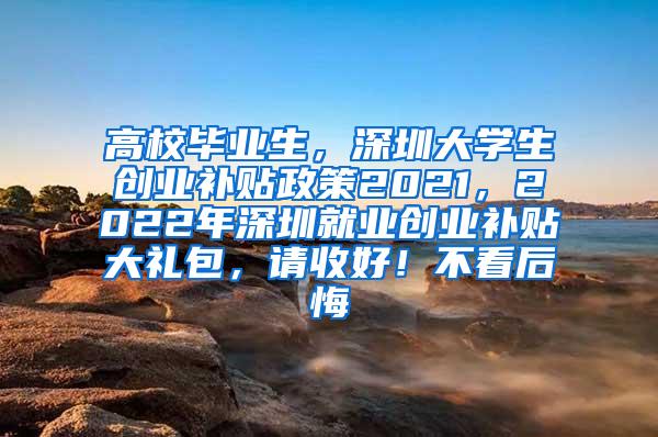 高校毕业生，深圳大学生创业补贴政策2021，2022年深圳就业创业补贴大礼包，请收好！不看后悔