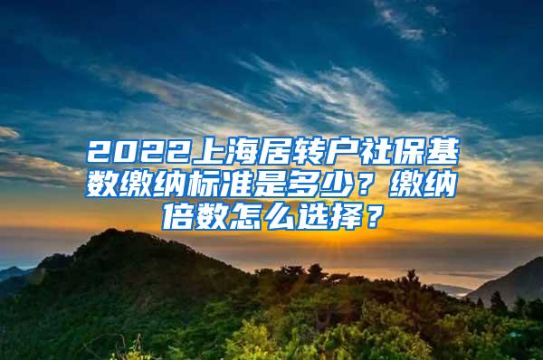 2022上海居转户社保基数缴纳标准是多少？缴纳倍数怎么选择？