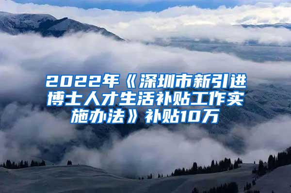 2022年《深圳市新引进博士人才生活补贴工作实施办法》补贴10万