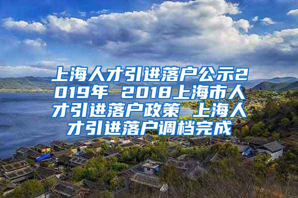 上海人才引进落户公示2019年 2018上海市人才引进落户政策 上海人才引进落户调档完成